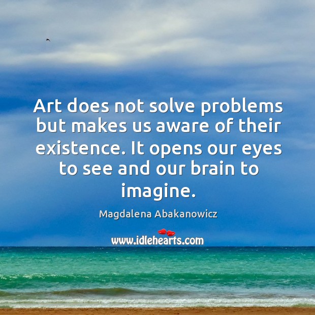 Art does not solve problems but makes us aware of their existence. It opens our eyes to see and our brain to imagine. Magdalena Abakanowicz Picture Quote