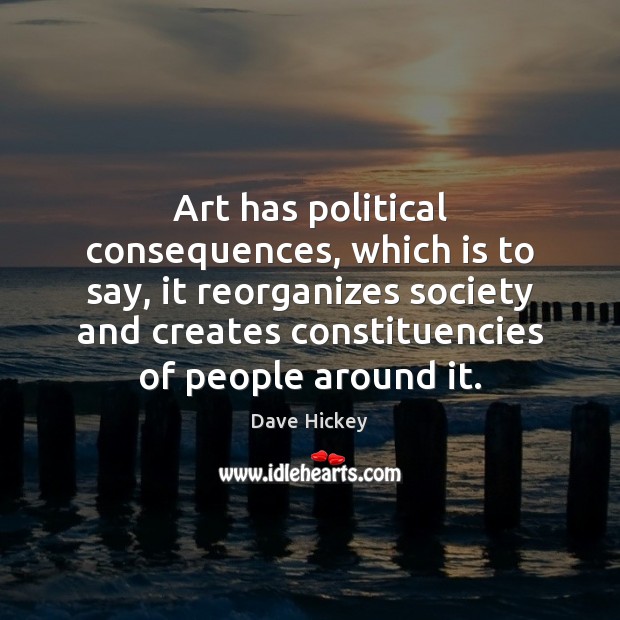 Art has political consequences, which is to say, it reorganizes society and 
