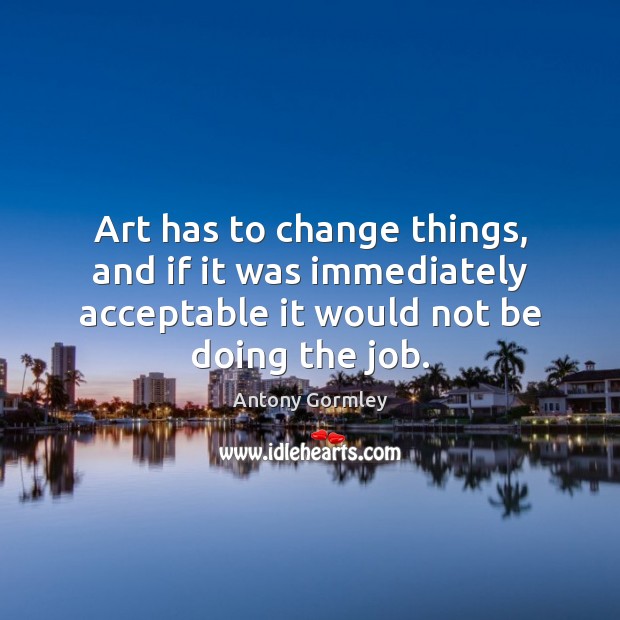 Art has to change things, and if it was immediately acceptable it 