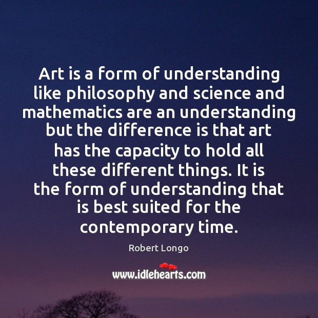 Art is a form of understanding like philosophy and science and mathematics Robert Longo Picture Quote
