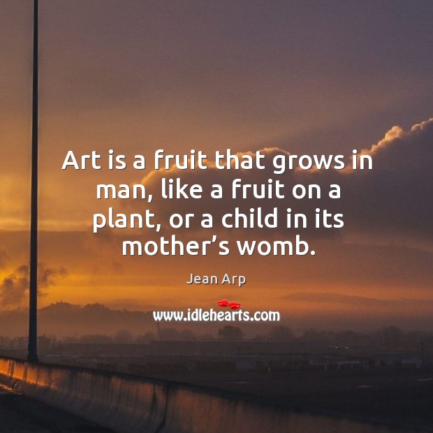 Art is a fruit that grows in man, like a fruit on a plant, or a child in its mother’s womb. Jean Arp Picture Quote