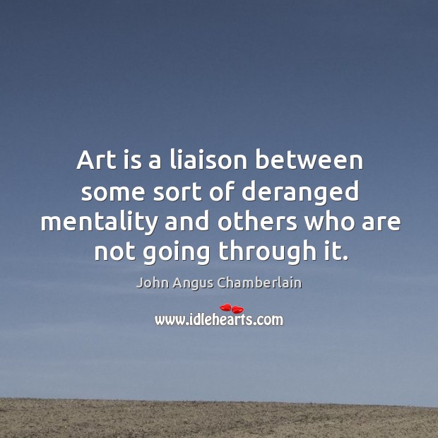 Art is a liaison between some sort of deranged mentality and others who are not going through it. John Angus Chamberlain Picture Quote
