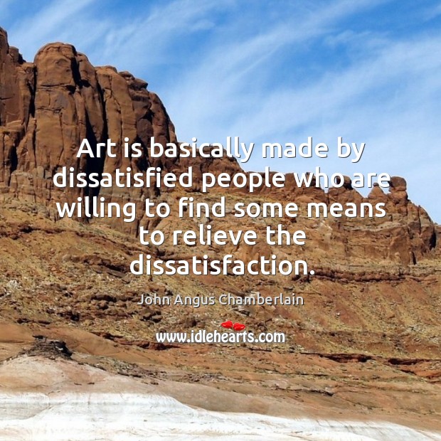 Art is basically made by dissatisfied people who are willing to find some means to relieve the dissatisfaction. John Angus Chamberlain Picture Quote