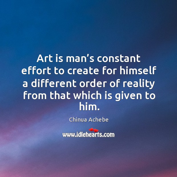 Art is man’s constant effort to create for himself a different order of reality from that which is given to him. Chinua Achebe Picture Quote