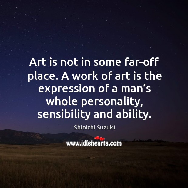 Art is not in some far-off place. A work of art is the expression of a man’s whole personality, sensibility and ability. Shinichi Suzuki Picture Quote