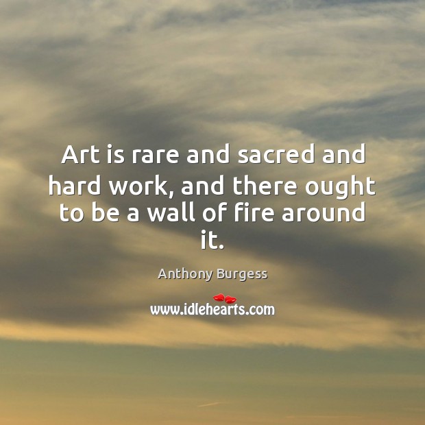 Art is rare and sacred and hard work, and there ought to be a wall of fire around it. Anthony Burgess Picture Quote