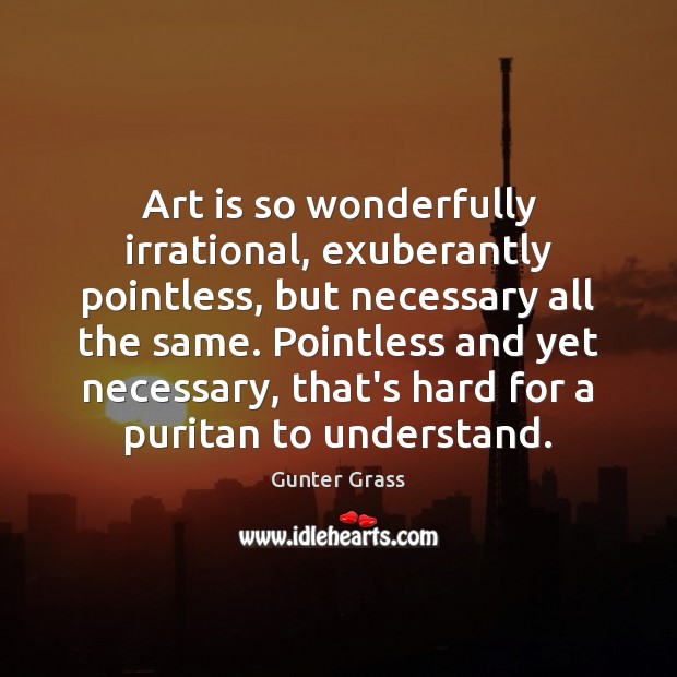 Art is so wonderfully irrational, exuberantly pointless, but necessary all the same. Image