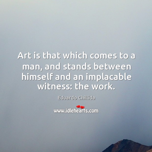 Art is that which comes to a man, and stands between himself and an implacable witness: the work. Eduardo Chillida Picture Quote