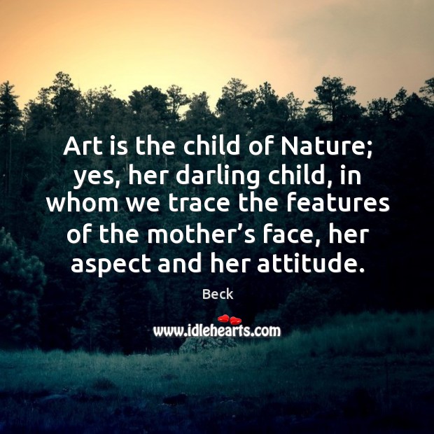 Art is the child of nature; yes, her darling child, in whom we trace the features of the Image