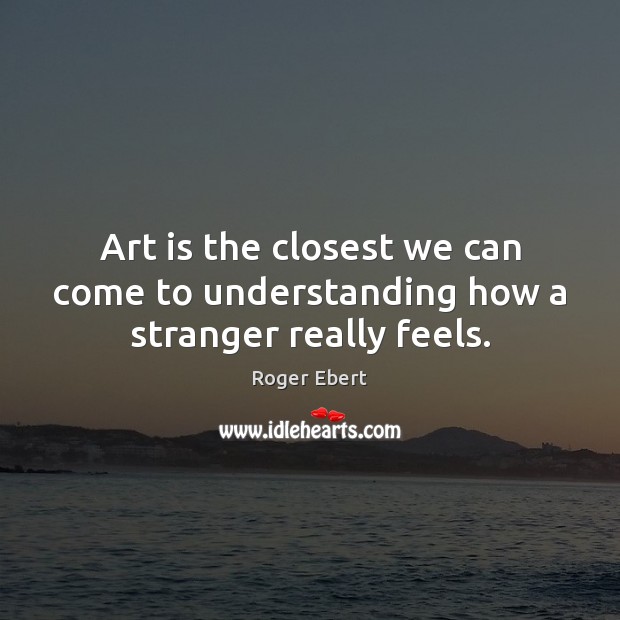 Art is the closest we can come to understanding how a stranger really feels. Roger Ebert Picture Quote