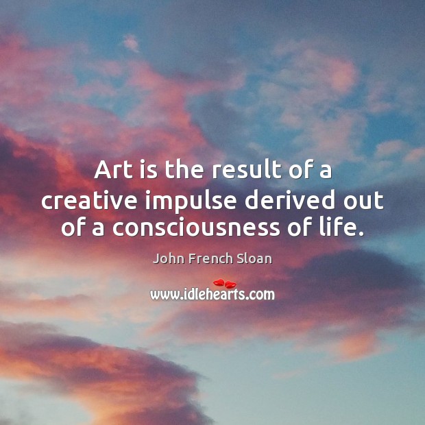 Art is the result of a creative impulse derived out of a consciousness of life. Image