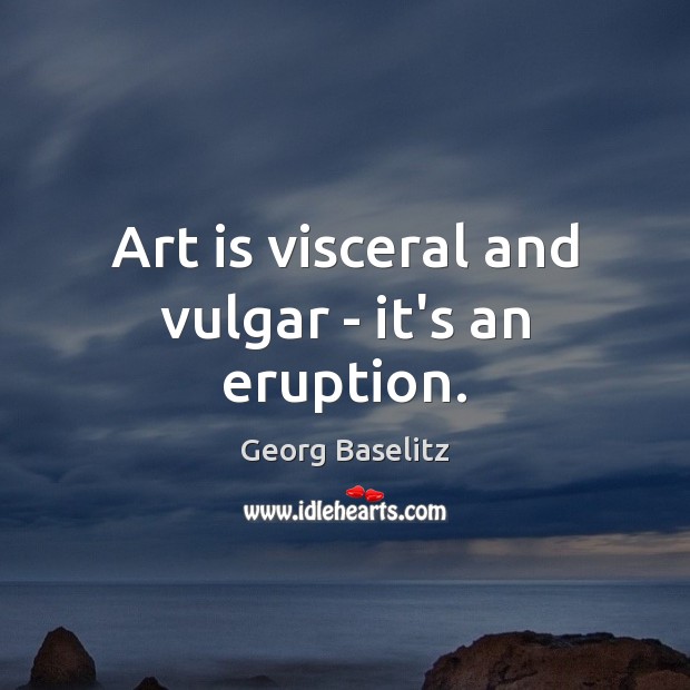 Art is visceral and vulgar – it’s an eruption. Image