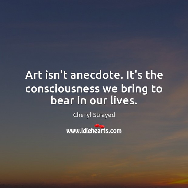 Art isn’t anecdote. It’s the consciousness we bring to bear in our lives. Cheryl Strayed Picture Quote