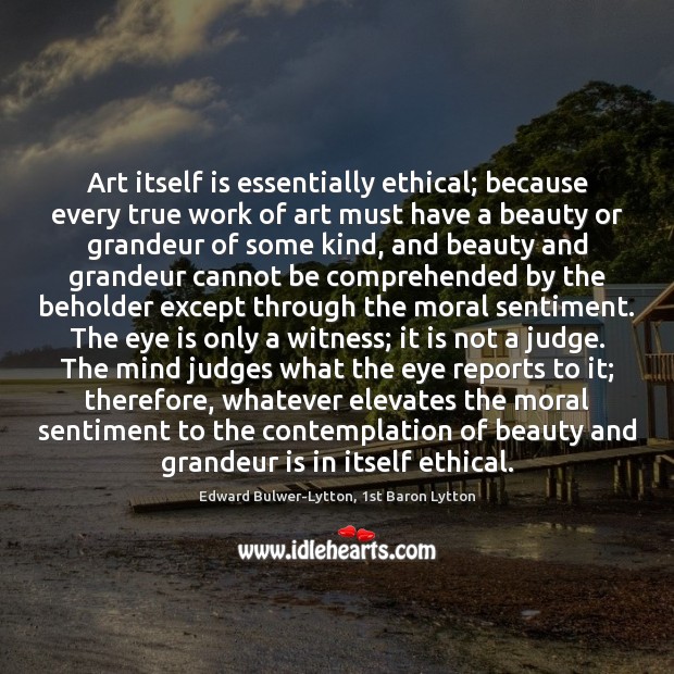Art itself is essentially ethical; because every true work of art must Edward Bulwer-Lytton, 1st Baron Lytton Picture Quote