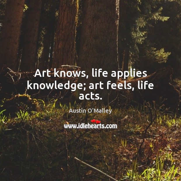 Art knows, life applies knowledge; art feels, life acts. Austin O’Malley Picture Quote
