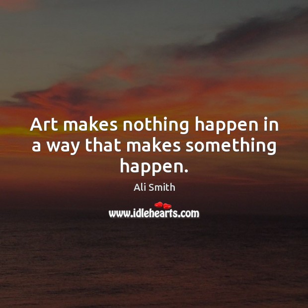 Art makes nothing happen in a way that makes something happen. Ali Smith Picture Quote