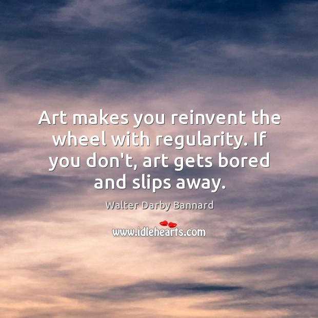 Art makes you reinvent the wheel with regularity. If you don’t, art Image