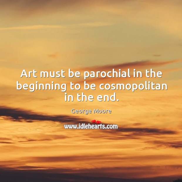 Art must be parochial in the beginning to be cosmopolitan in the end. George Moore Picture Quote
