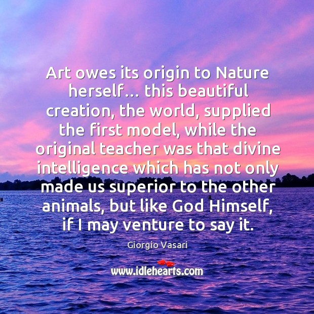 Art owes its origin to nature herself… this beautiful creation, the world, supplied the first model 
