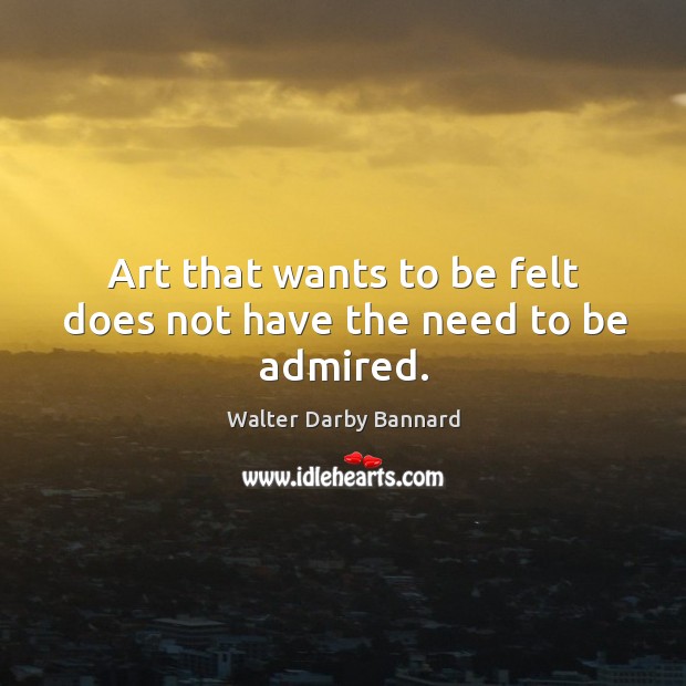 Art that wants to be felt does not have the need to be admired. Walter Darby Bannard Picture Quote