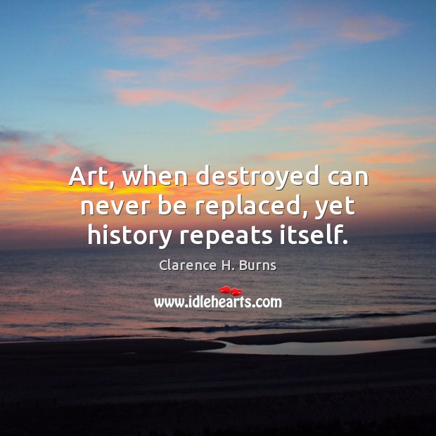 Art, when destroyed can never be replaced, yet history repeats itself. Clarence H. Burns Picture Quote