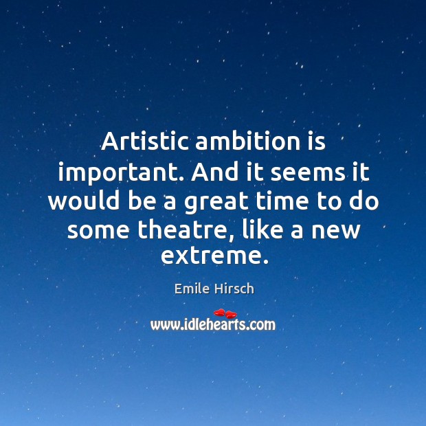 Artistic ambition is important. And it seems it would be a great time to do some theatre, like a new extreme. Image