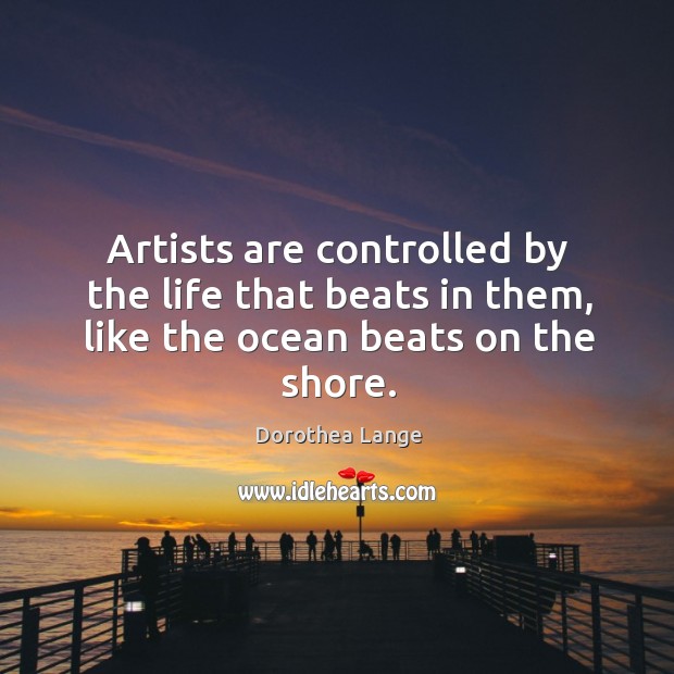 Artists are controlled by the life that beats in them, like the ocean beats on the shore. Dorothea Lange Picture Quote