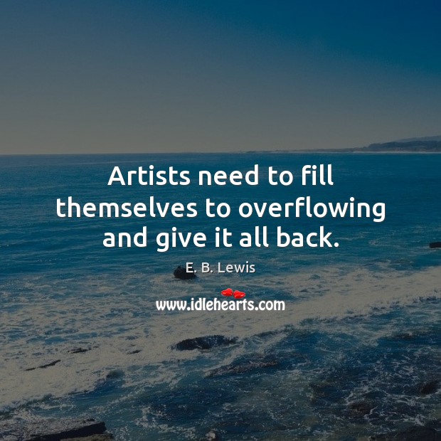 Artists need to fill themselves to overflowing and give it all back. E. B. Lewis Picture Quote