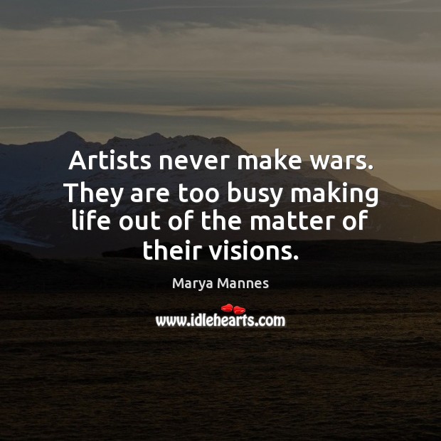 Artists never make wars. They are too busy making life out of the matter of their visions. 