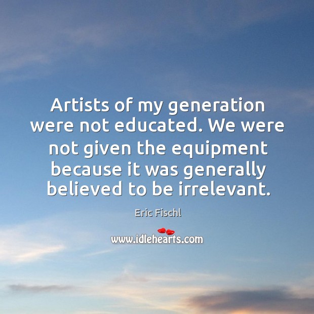 Artists of my generation were not educated. We were not given the Eric Fischl Picture Quote