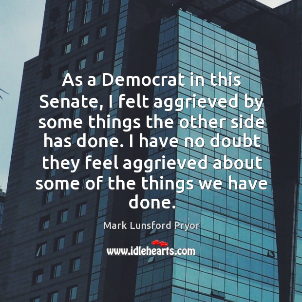 As a democrat in this senate, I felt aggrieved by some things the other side has done. Mark Lunsford Pryor Picture Quote
