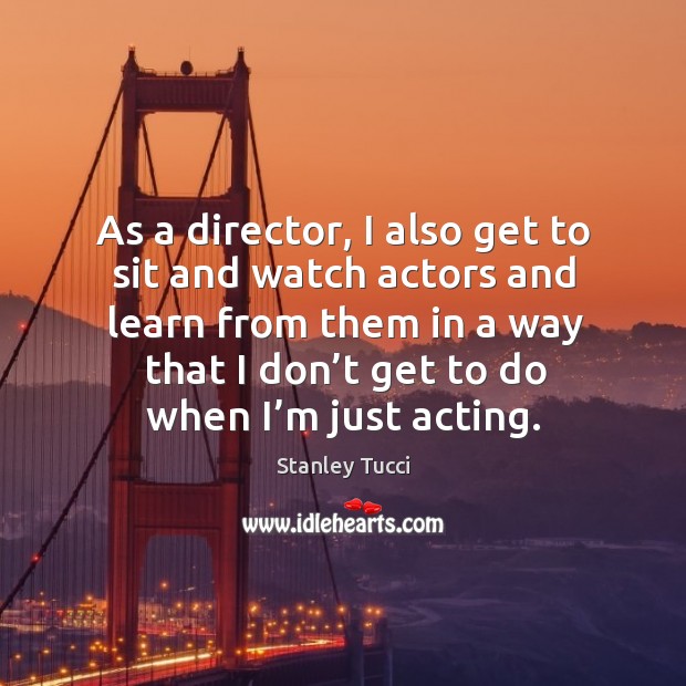 As a director, I also get to sit and watch actors and learn from them in a way that I don’t get to do when I’m just acting. Image