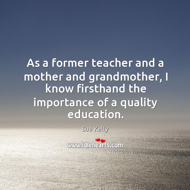 As a former teacher and a mother and grandmother, I know firsthand the importance of a quality education. Sue Kelly Picture Quote