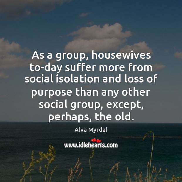 As a group, housewives to-day suffer more from social isolation and loss Alva Myrdal Picture Quote