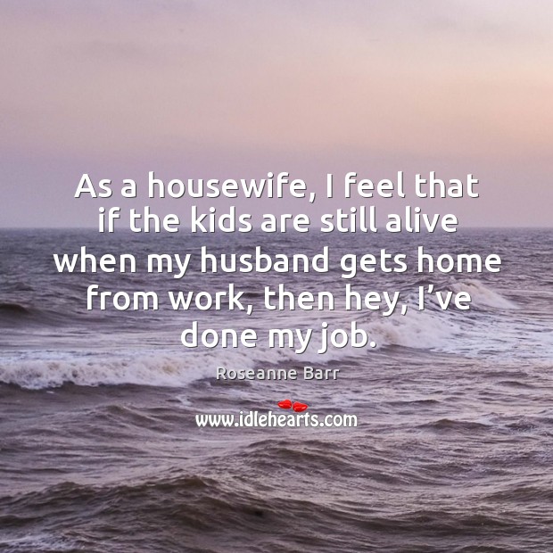 As a housewife, I feel that if the kids are still alive when my husband gets home from work, then hey, I’ve done my job. Roseanne Barr Picture Quote