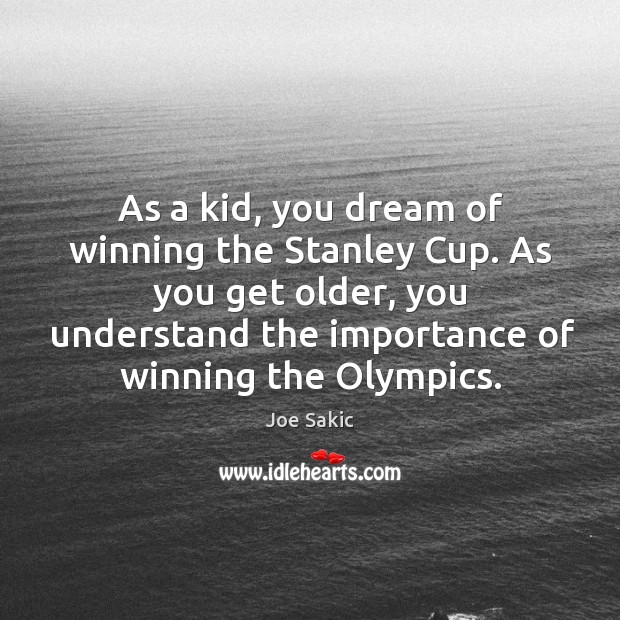 As a kid, you dream of winning the stanley cup. As you get older, you understand the importance of winning the olympics. Joe Sakic Picture Quote