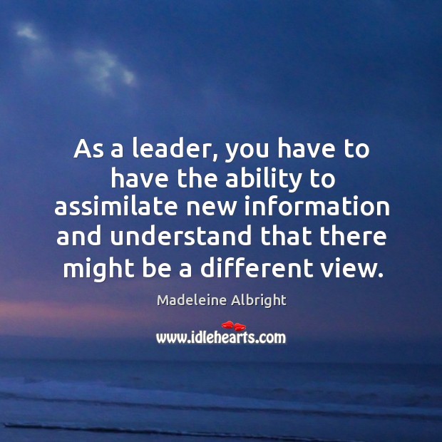As a leader, you have to have the ability to assimilate new information and understand that there might be a different view. Madeleine Albright Picture Quote