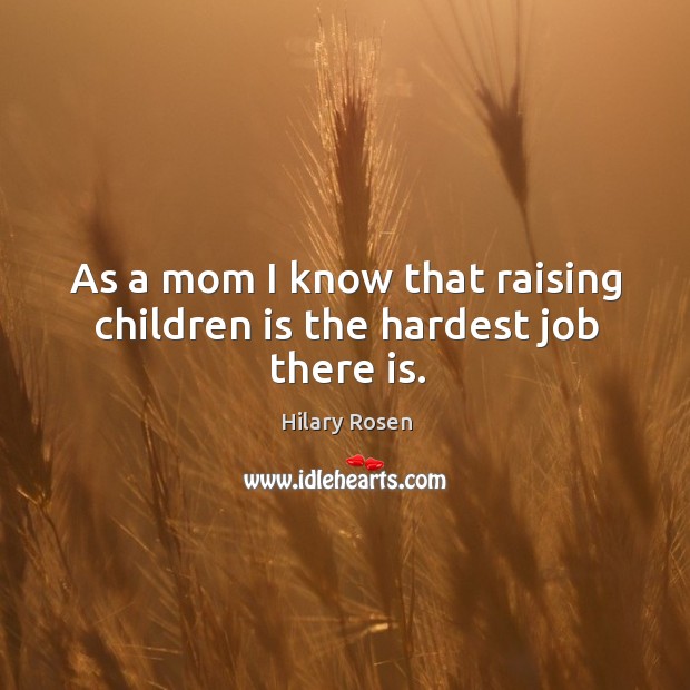 As a mom I know that raising children is the hardest job there is. Hilary Rosen Picture Quote