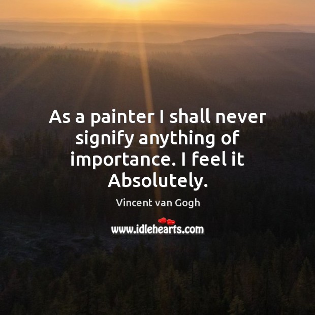 As a painter I shall never signify anything of importance. I feel it Absolutely. Vincent van Gogh Picture Quote