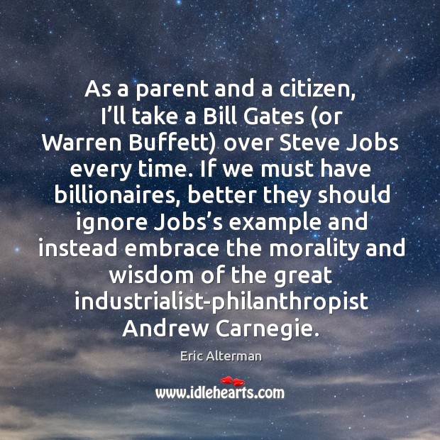 As a parent and a citizen, I’ll take a bill gates (or warren buffett) over steve jobs every time. Eric Alterman Picture Quote