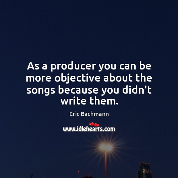 As a producer you can be more objective about the songs because you didn’t write them. Eric Bachmann Picture Quote