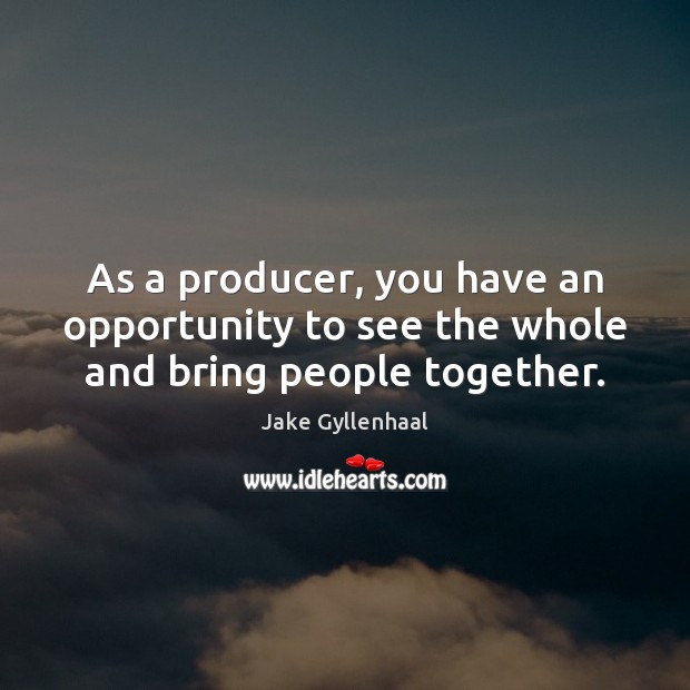As a producer, you have an opportunity to see the whole and bring people together. Image