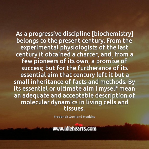 As a progressive discipline [biochemistry] belongs to the present century. From the Frederick Gowland Hopkins Picture Quote