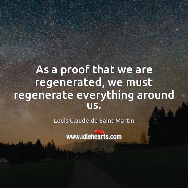 As a proof that we are regenerated, we must regenerate everything around us. Louis Claude de Saint-Martin Picture Quote