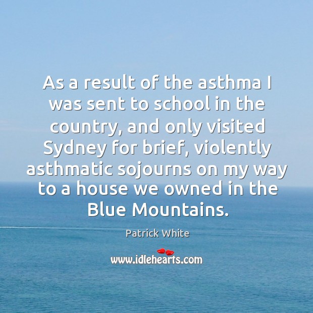 As a result of the asthma I was sent to school in the country, and only visited sydney Patrick White Picture Quote