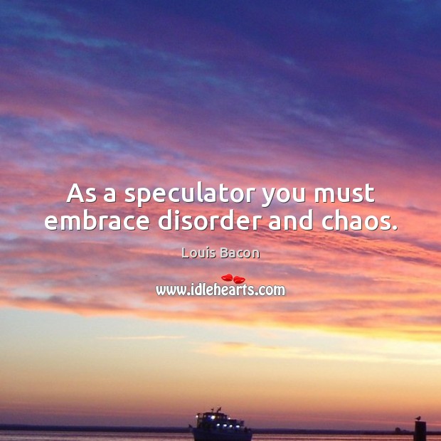 As a speculator you must embrace disorder and chaos. Louis Bacon Picture Quote