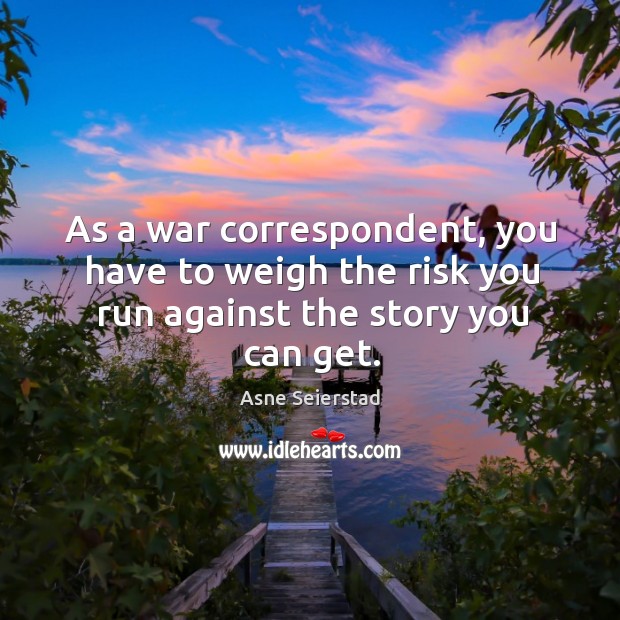 As a war correspondent, you have to weigh the risk you run against the story you can get. Asne Seierstad Picture Quote