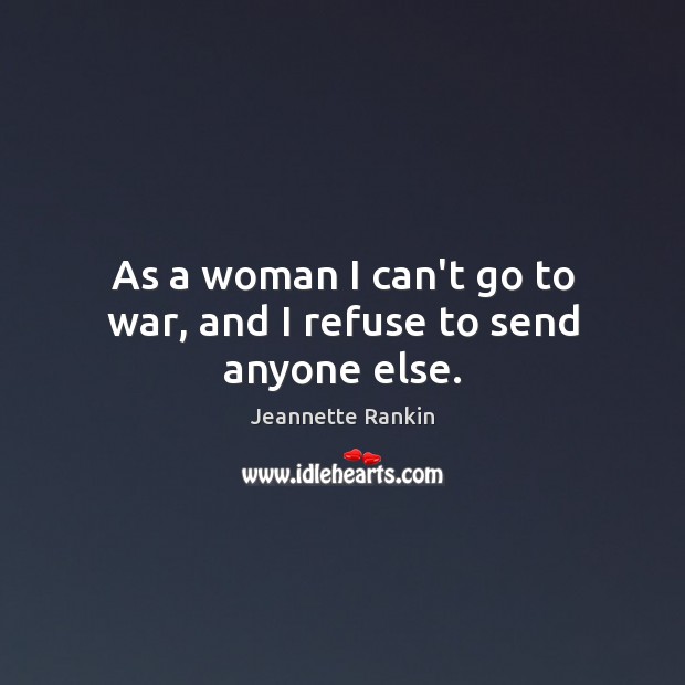 As a woman I can’t go to war, and I refuse to send anyone else. Jeannette Rankin Picture Quote