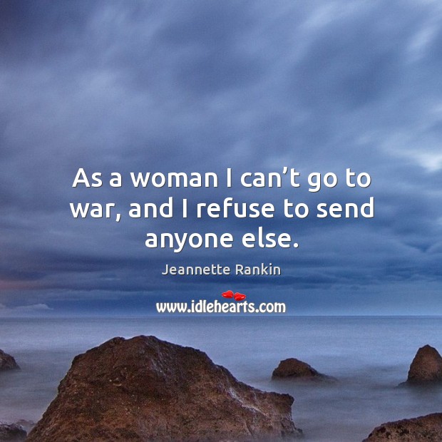 As a woman I can’t go to war, and I refuse to send anyone else. Jeannette Rankin Picture Quote