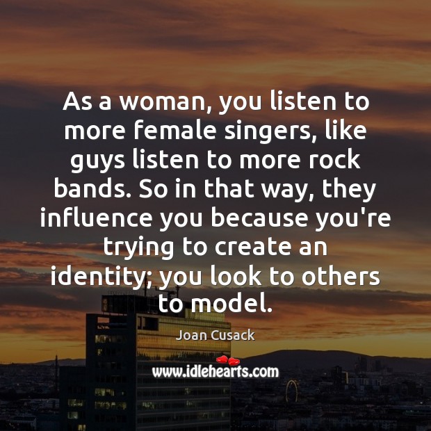 As a woman, you listen to more female singers, like guys listen Joan Cusack Picture Quote